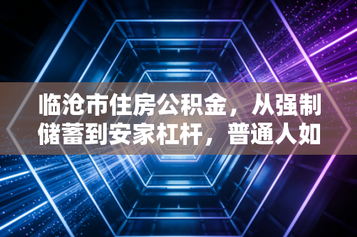 临沧市住房公积金，从强制储蓄到安家杠杆，普通人如何最大化利用这笔隐形财富？