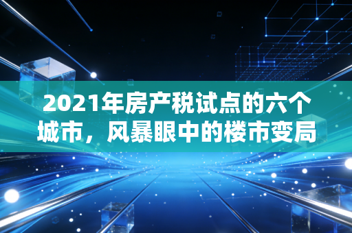 2021年房产税试点的六个城市，风暴眼中的楼市变局与普通人的财富保卫战