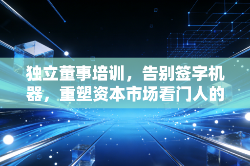 独立董事培训，告别签字机器，重塑资本市场看门人的硬核修养