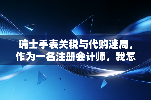 瑞士手表关税与代购迷局，作为一名注册会计师，我怎么看那块越洋来的劳力士？
