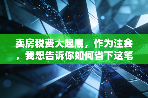 卖房税费大起底,作为注会,我想告诉你如何省下这笔冤枉钱