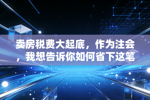 卖房税费大起底，作为注会，我想告诉你如何省下这笔冤枉钱