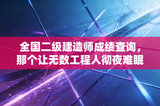 全国二级建造师成绩查询，那个让无数工程人彻夜难眠的终极时刻