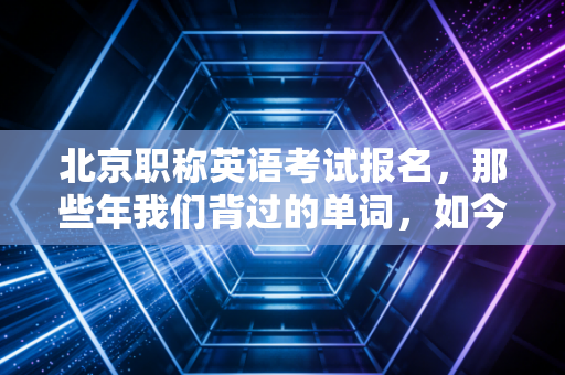 北京职称英语考试报名，那些年我们背过的单词，如今还剩几分含金量？
