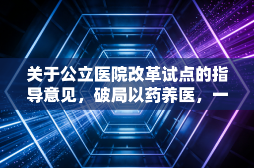 关于公立医院改革试点的指导意见,破局以药养医,一场关乎民生与效率的深度变革