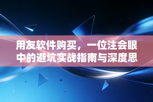 用友软件购买，一位注会眼中的避坑实战指南与深度思考