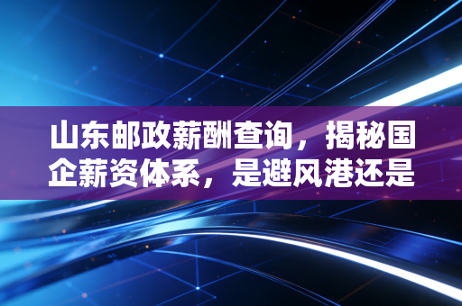 山东邮政薪酬查询，揭秘国企薪资体系，是避风港还是围城？