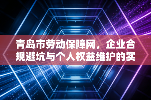 青岛市劳动保障网,企业合规避坑与个人权益维护的实操指南