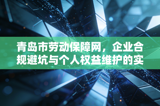 青岛市劳动保障网,企业合规避坑与个人权益维护的实操指南