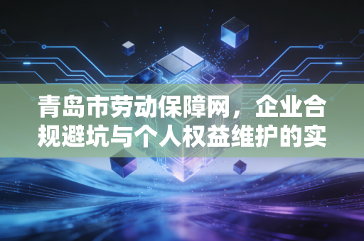 青岛市劳动保障网，企业合规避坑与个人权益维护的实操指南