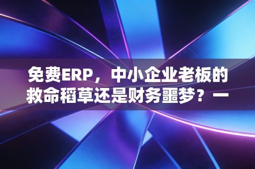 免费ERP,中小企业老板的救命稻草还是财务噩梦?一位注会从业者的真心话