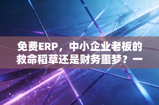 免费ERP,中小企业老板的救命稻草还是财务噩梦?一位注会从业者的真心话