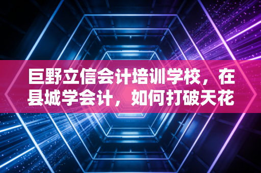 巨野立信会计培训学校,在县城学会计,如何打破天花板实现职业突围?