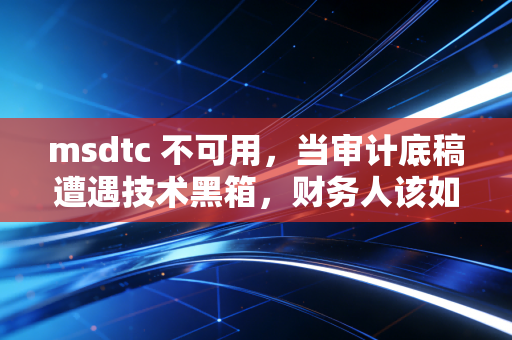 msdtc 不可用，当审计底稿遭遇技术黑箱，财务人该如何破局？