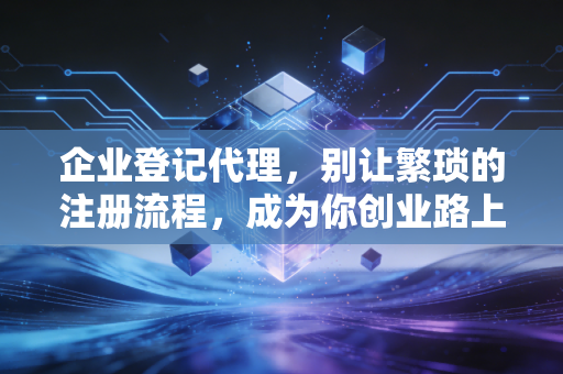 企业登记代理，别让繁琐的注册流程，成为你创业路上的第一只拦路虎