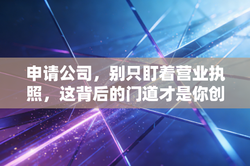 申请公司,别只盯着营业执照,这背后的门道才是你创业的第一课