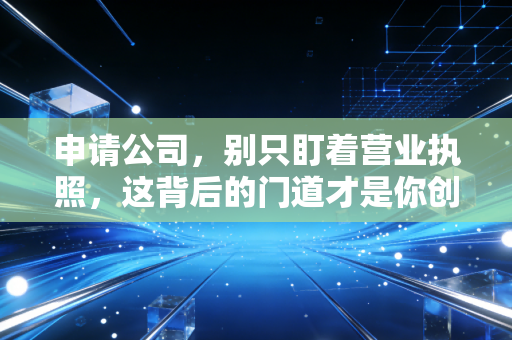 申请公司，别只盯着营业执照，这背后的门道才是你创业的第一课