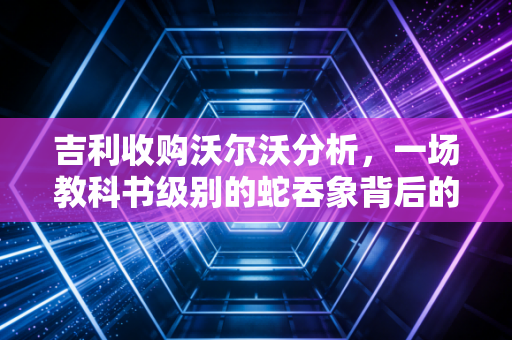 吉利收购沃尔沃分析,一场教科书级别的蛇吞象背后的财务智慧与战略远见