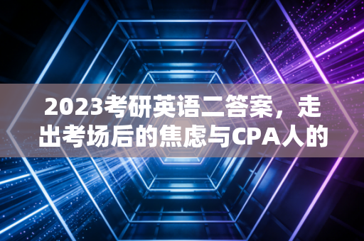 2023考研英语二答案，走出考场后的焦虑与CPA人的长远视角