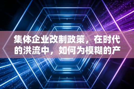 集体企业改制政策，在时代的洪流中，如何为模糊的产权找到清晰的归宿？