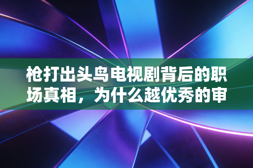 枪打出头鸟电视剧背后的职场真相,为什么越优秀的审计师,越容易成为出头鸟?