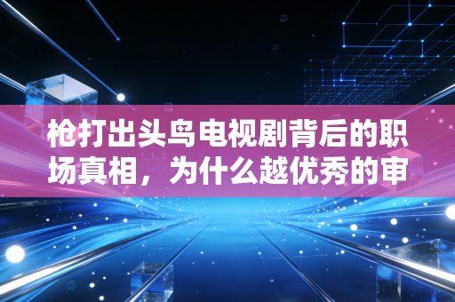 枪打出头鸟电视剧背后的职场真相,为什么越优秀的审计师,越容易成为出头鸟?