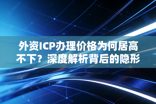 外资ICP办理价格为何居高不下？深度解析背后的隐形成本与合规逻辑