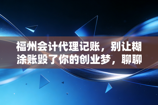 福州会计代理记账,别让糊涂账毁了你的创业梦,聊聊这行里的那些真心话