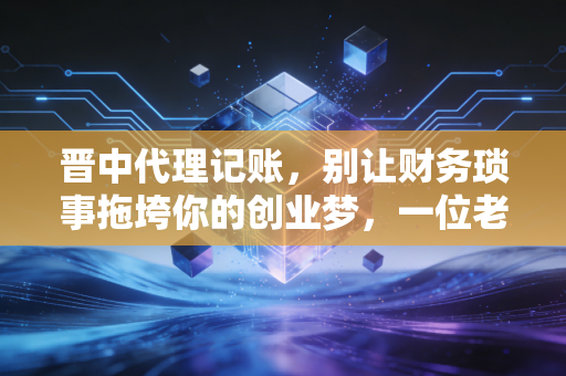 晋中代理记账，别让财务琐事拖垮你的创业梦，一位老会计的掏心窝子话