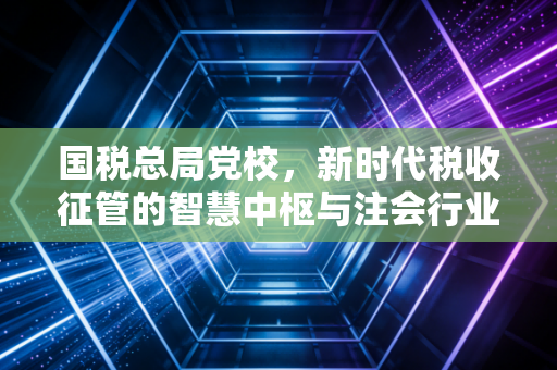 国税总局党校,新时代税收征管的智慧中枢与注会行业的同频共振