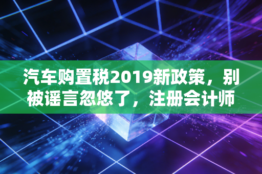 汽车购置税2019新政策，别被谣言忽悠了，注册会计师带你读懂背后的门道