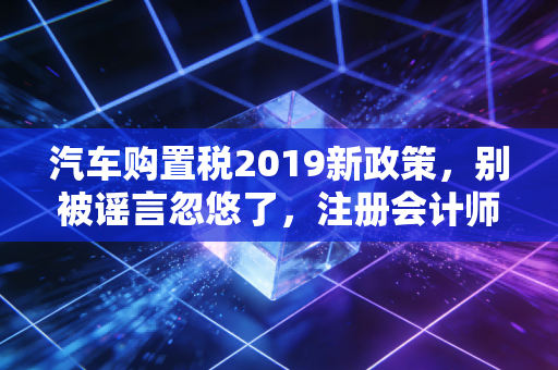 汽车购置税2019新政策，别被谣言忽悠了，注册会计师带你读懂背后的门道