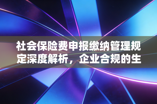 社会保险费申报缴纳管理规定深度解析，企业合规的生死线与财务人员的必修课