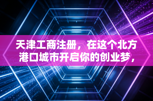 天津工商注册，在这个北方港口城市开启你的创业梦，远比想象中更复杂也更精彩