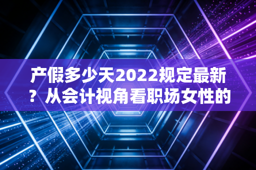 产假多少天2022规定最新？从会计视角看职场女性的权益与企业的成本博弈