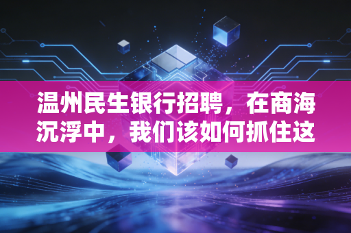 温州民生银行招聘，在商海沉浮中，我们该如何抓住这艘民营航母的船票？