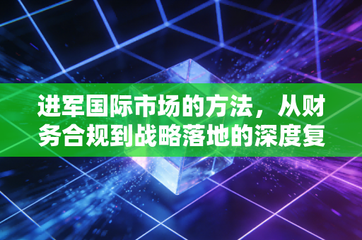 进军国际市场的方法,从财务合规到战略落地的深度复盘