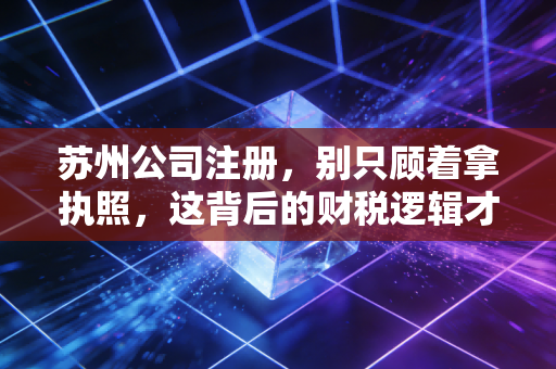 苏州公司注册，别只顾着拿执照，这背后的财税逻辑才是生死线