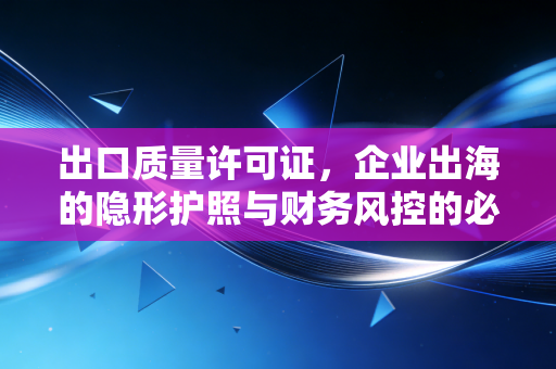 出口质量许可证，企业出海的隐形护照与财务风控的必修课