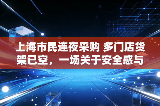 上海市民连夜采购 多门店货架已空，一场关于安全感与理性博弈的实战演练