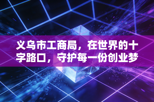 义乌市工商局,在世界的十字路口,守护每一份创业梦想与合规底线