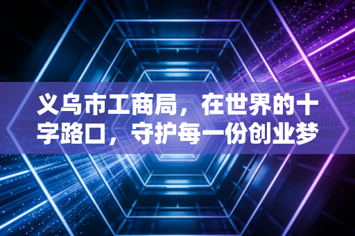 义乌市工商局，在世界的十字路口，守护每一份创业梦想与合规底线