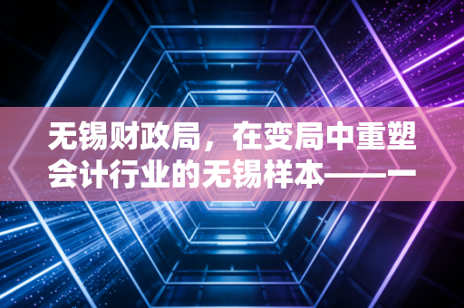 无锡财政局,在变局中重塑会计行业的无锡样本——一位注会从业者的深度观察