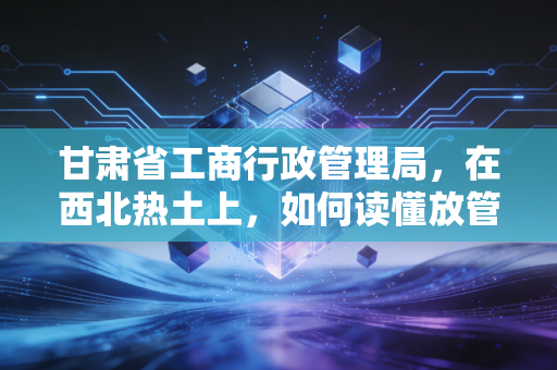 甘肃省工商行政管理局，在西北热土上，如何读懂放管服背后的商业温情与合规逻辑