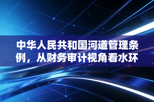 中华人民共和国河道管理条例，从财务审计视角看水环境治理与合规风险