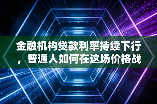 金融机构贷款利率持续下行，普通人如何在这场价格战中守住钱袋子？