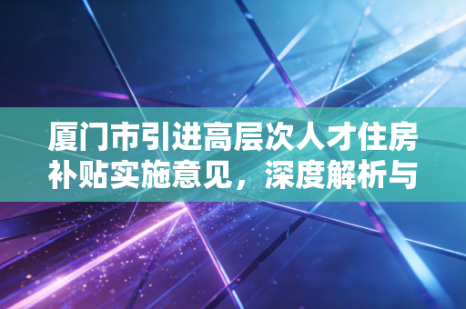 厦门市引进高层次人才住房补贴实施意见，深度解析与实务指南