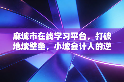 麻城市在线学习平台，打破地域壁垒，小城会计人的逆袭之路