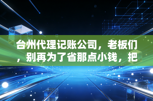 台州代理记账公司,老板们,别再为了省那点小钱,把企业的大未来搭进去了
