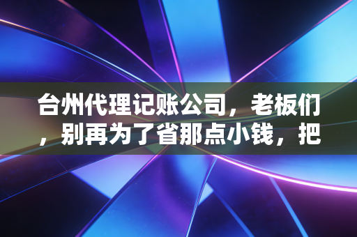 台州代理记账公司,老板们,别再为了省那点小钱,把企业的大未来搭进去了
